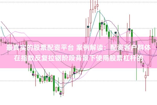 最真实的股票配资平台 案例解读：配资客户群体在指数反复拉锯阶段背景下使用股票杠杆的