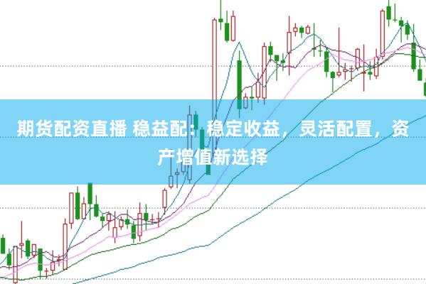 期货配资直播 稳益配：稳定收益，灵活配置，资产增值新选择