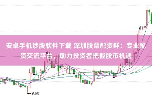 安卓手机炒股软件下载 深圳股票配资群：专业配资交流平台，助力投资者把握股市机遇