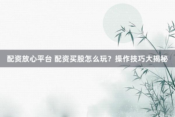 配资放心平台 配资买股怎么玩？操作技巧大揭秘