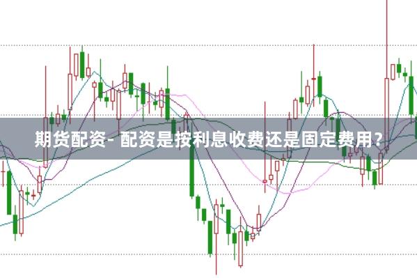 期货配资- 配资是按利息收费还是固定费用？