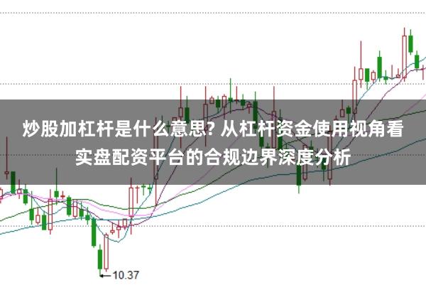 炒股加杠杆是什么意思? 从杠杆资金使用视角看实盘配资平台的合规边界深度分析