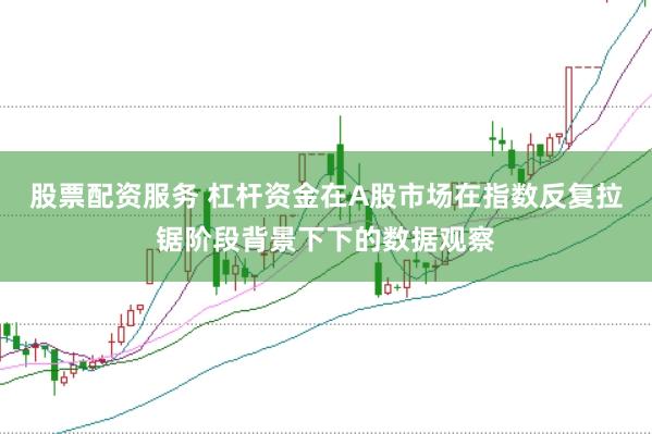 股票配资服务 杠杆资金在A股市场在指数反复拉锯阶段背景下下的数据观察