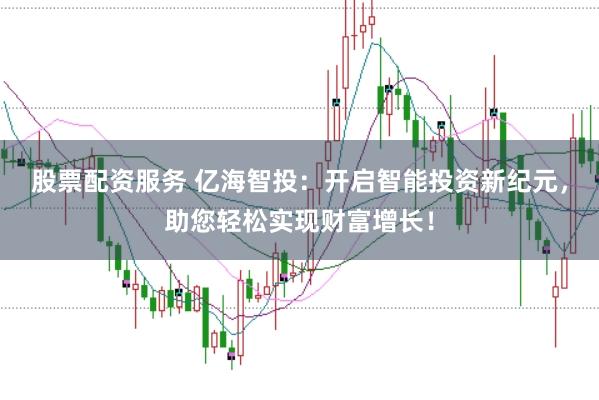 股票配资服务 亿海智投：开启智能投资新纪元，助您轻松实现财富增长！